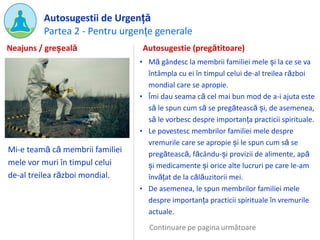 Partea 2 - Pentru urgențe generale
Autosugestii de Urgență
Mi-e teamă că membrii familiei
mele vor muri în timpul celui
de-al treilea război mondial.
Autosugestie (pregătitoare)
• Mă gândesc la membrii familiei mele și la ce se va
întâmpla cu ei în timpul celui de-al treilea război
mondial care se apropie.
• Îmi dau seama că cel mai bun mod de a-i ajuta este
să le spun cum să se pregătească și, de asemenea,
să le vorbesc despre importanța practicii spirituale.
• Le povestesc membrilor familiei mele despre
vremurile care se apropie și le spun cum să se
pregătească, făcându-și provizii de alimente, apă
și medicamente și orice alte lucruri pe care le-am
învățat de la călăuzitorii mei.
• De asemenea, le spun membrilor familiei mele
despre importanța practicii spirituale în vremurile
actuale.
Neajuns / greșeală
 