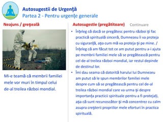Partea 2 - Pentru urgențe generale
Autosugestii de Urgență
Mi-e teamă că membrii familiei
mele vor muri în timpul celui
de-al treilea război mondial.
Autosugestie (pregătitoare)
• Înțeleg că dacă se pregătesc pentru război și fac
practică spirituală sinceră, Dumnezeu îi va proteja
cu siguranță, așa cum mă va proteja și pe mine. /
Înțeleg că am făcut tot ce am putut pentru a-i ajuta
pe membrii familiei mele să se pregătească pentru
cel de-al treilea război mondial, iar restul depinde
de destinul lor.
• Îmi dau seama că datorită harului lui Dumnezeu
am putut să le spun membrilor familiei mele
despre cum să se pregătească pentru cel de-al
treilea război mondial care va urma și despre
importanța practicii spirituale pentru a fi protejați,
așa că sunt recunoscător și mă concentrez cu calm
asupra creșterii propriilor mele eforturi în practica
spirituală.
Neajuns / greșeală
 
