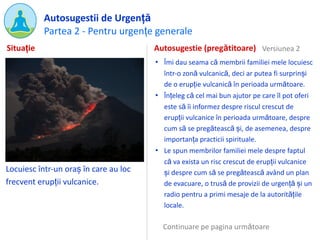Partea 2 - Pentru urgențe generale
Autosugestii de Urgență
Locuiesc într-un oraș în care au loc
frecvent erupții vulcanice.
Autosugestie (pregătitoare)
• Îmi dau seama că membrii familiei mele locuiesc
într-o zonă vulcanică, deci ar putea fi surprinși
de o erupție vulcanică în perioada următoare.
• Înțeleg că cel mai bun ajutor pe care îl pot oferi
este să îi informez despre riscul crescut de
erupții vulcanice în perioada următoare, despre
cum să se pregătească și, de asemenea, despre
importanța practicii spirituale.
• Le spun membrilor familiei mele despre faptul
că va exista un risc crescut de erupții vulcanice
și despre cum să se pregătească având un plan
de evacuare, o trusă de provizii de urgență și un
radio pentru a primi mesaje de la autoritățile
locale.
Situație Versiunea 2
Continuare pe pagina următoare
 