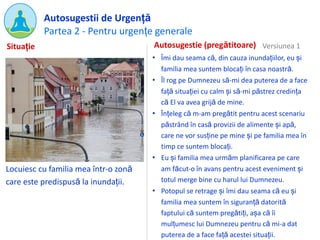Partea 2 - Pentru urgențe generale
Autosugestii de Urgență
Locuiesc cu familia mea într-o zonă
care este predispusă la inundații.
Autosugestie (pregătitoare)
• Îmi dau seama că, din cauza inundațiilor, eu și
familia mea suntem blocați în casa noastră.
• Îl rog pe Dumnezeu să-mi dea puterea de a face
față situației cu calm și să-mi păstrez credința
că El va avea grijă de mine.
• Înțeleg că m-am pregătit pentru acest scenariu
păstrând în casă provizii de alimente și apă,
care ne vor susține pe mine și pe familia mea în
timp ce suntem blocați.
• Eu și familia mea urmăm planificarea pe care
am făcut-o în avans pentru acest eveniment și
totul merge bine cu harul lui Dumnezeu.
• Potopul se retrage și îmi dau seama că eu și
familia mea suntem în siguranță datorită
faptului că suntem pregătiți, așa că îi
mulțumesc lui Dumnezeu pentru că mi-a dat
puterea de a face față acestei situații.
Situație Versiunea 1
 