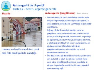 Partea 2 - Pentru urgențe generale
Autosugestii de Urgență
Locuiesc cu familia mea într-o zonă
care este predispusă la inundații.
Autosugestie (pregătitoare)
• De asemenea, le spun membrilor familiei mele
despre importanța practicii spirituale pentru a
avea acces la protecția lui Dumnezeu în perioada
următoare.
• Înțeleg că dacă membrii familiei mele se
pregătesc pentru eventualitatea unei inundații
și fac practică spirituală, Dumnezeu îi va proteja
cu siguranță, așa cum mă va proteja și pe mine.
/ Înțeleg că am făcut tot ce am putut pentru a-i
ajuta pe membrii familiei mele să se
pregătească pentru o inundație, iar restul
depinde de destinul lor.
• Îmi dau seama că datorită harului lui Dumnezeu
am putut să le spun membrilor familiei mele
cum să se pregătească pentru o inundație și
despre importanța practicii spirituale, așa că îi
ofer recunoștință.
Situație Continuare
 