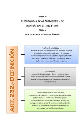 LIBRO VI

SOSTENIBILIDAD DE LA PRODUCCIÓN Y SU

    RELACIÓN CON EL ECOSISTEMA

                     TÍTULO I

   De la Eco-eficiencia y Producción Sostenible




                          Para fines de este Código, se
           entenderán como procesos productivos eficientes el uso de
               tecnologías ambientalmente limpias y de energías
          alternativas no contaminantes y de bajo impacto; adoptadas
            para reducir los efectos negativos y los daños en la salud
                  de los seres humanos y del medio ambiente.




                                Estas medidas
           comprenderán aquellas cuyo diseño e implementación
          permitan mejorar la producción, considerando el ciclo de
           vida de los productos así como el uso sustentable de los
                              recursos naturales.




                   También, se entenderán como procesos
        productivos más eficientes y competitivos, la implementación
             de tecnologías de punta, que permitan mejorar la
           administración y utilización racional de los recursos, así
         como prevención y control de la contaminación ambiental,
            producto de los procesos productivos, la provisión de
                   servicios y el uso final de los productos.
 