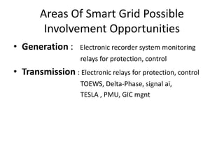 Areas Of Smart Grid Possible
         Involvement Opportunities
• Generation :      Electronic recorder system monitoring
•                   relays for protection, control
• Transmission : Electronic relays for protection, control
•                   TOEWS, Delta-Phase, signal ai,
•                   TESLA , PMU, GIC mgnt
 