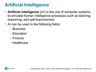Copyright © 2021, 2018, 2015 Pearson Education, Inc. All Rights Reserved
Artificial Intelligence
• Artificial intelligence (AI) is the use of computer systems
to simulate human intelligence processes such as learning,
reasoning, and self-improvement.
• AI can be used in the following fields
– Business
– Education
– Finance
– Healthcare
 