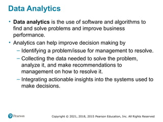 Copyright © 2021, 2018, 2015 Pearson Education, Inc. All Rights Reserved
Data Analytics
• Data analytics is the use of software and algorithms to
find and solve problems and improve business
performance.
• Analytics can help improve decision making by
– Identifying a problem/issue for management to resolve.
– Collecting the data needed to solve the problem,
analyze it, and make recommendations to
management on how to resolve it.
– Integrating actionable insights into the systems used to
make decisions.
 
