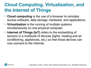 Copyright © 2021, 2018, 2015 Pearson Education, Inc. All Rights Reserved
Cloud Computing, Virtualization, and
the Internet of Things
• Cloud computing is the use of a browser to remotely
access software, data storage, hardware, and applications.
• Virtualization is the running of multiple systems
simultaneously on one physical computer.
• Internet of Things (IoT) refers to the embedding of
sensors in a multitude of devices (lights, heating and air
conditioning, appliances, etc.) so that those devices can
now connect to the Internet.
 