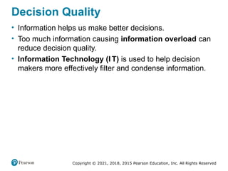 Copyright © 2021, 2018, 2015 Pearson Education, Inc. All Rights Reserved
Decision Quality
• Information helps us make better decisions.
• Too much information causing information overload can
reduce decision quality.
• Information Technology (I T) is used to help decision
makers more effectively filter and condense information.
 
