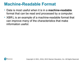 Copyright © 2021, 2018, 2015 Pearson Education, Inc. All Rights Reserved
Machine-Readable Format
• Data is most useful when it is in a machine-readable
format that can be read and processed by a computer.
• XBR L is an example of a machine-readable format that
can improve many of the characteristics that make
information useful.
 