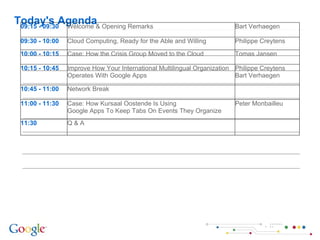 Today's Agenda 09:15 - 09:30 Welcome & Opening Remarks Bart Verhaegen 09:30 - 10:00 Cloud Computing, Ready for the Able and Willing Philippe Creytens 10:00 - 10:15 Case: How the Crisis Group Moved to the Cloud Tomas Jansen  10:15 - 10:45 Improve How Your International Multilingual Organization Operates With Google Apps Philippe Creytens Bart Verhaegen 10:45 - 11:00 Network Break 11:00 - 11:30 Case:  How Kursaal Oostende Is Using Google Apps To Keep Tabs On Events They Organize Peter Monbailleu 11:30 Q & A 