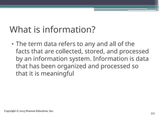 Copyright © 2015 Pearson Education, Inc.
What is information?
• The term data refers to any and all of the
facts that are collected, stored, and processed
by an information system. Information is data
that has been organized and processed so
that it is meaningful
10
 
