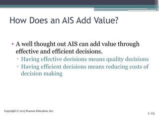 Copyright © 2015 Pearson Education, Inc.
How Does an AIS Add Value?
• A well thought out AIS can add value through
effective and efficient decisions.
▫ Having effective decisions means quality decisions
▫ Having efficient decisions means reducing costs of
decision making
1-19
 