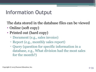 Copyright © 2015 Pearson Education, Inc.
Information Output
The data stored in the database files can be viewed
• Online (soft copy)
• Printed out (hard copy)
▫ Document (e.g., sales invoice)
▫ Report (e.g., monthly sales report)
▫ Query (question for specific information in a
database, e.g., What division had the most sales
for the month?)
2-35
 