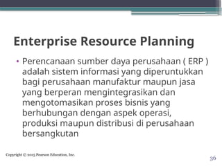Copyright © 2015 Pearson Education, Inc.
Enterprise Resource Planning
• Perencanaan sumber daya perusahaan ( ERP )
adalah sistem informasi yang diperuntukkan
bagi perusahaan manufaktur maupun jasa
yang berperan mengintegrasikan dan
mengotomasikan proses bisnis yang
berhubungan dengan aspek operasi,
produksi maupun distribusi di perusahaan
bersangkutan
36
 