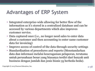 Copyright © 2015 Pearson Education, Inc.
Advantages of ERP System
• Integrated enterprise-wide allowing for better flow of the
information as it’s stored in a centralized database and can be
accessed by various departments which also improves
customer service.
• Data captured once (i.e., no longer need sales to enter data
about a customer and then accounting to enter same customer
data for invoicing)
• Improve access of control of the data through security settings
• Standardization of procedures and reports (Menstandarkan
data dan informasi melalui keseragaman pelaporan, terutama
untuk perusahaan besar yang biasanya terdiri dari banyak unit
business dengan jumlah dan jenis bisnis yg berbeda-beda).
2-38
 