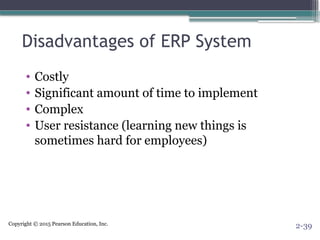 Copyright © 2015 Pearson Education, Inc.
Disadvantages of ERP System
• Costly
• Significant amount of time to implement
• Complex
• User resistance (learning new things is
sometimes hard for employees)
2-39
 
