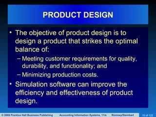 © 2008 Prentice Hall Business Publishing Accounting Information Systems, 11/e Romney/Steinbart 10 of 122
PRODUCT DESIGN
• The objective of product design is to
design a product that strikes the optimal
balance of:
– Meeting customer requirements for quality,
durability, and functionality; and
– Minimizing production costs.
• Simulation software can improve the
efficiency and effectiveness of product
design.
 