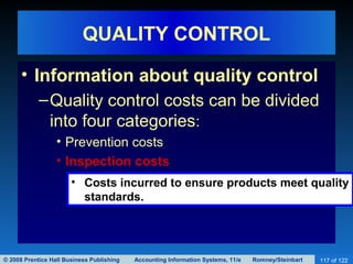 © 2008 Prentice Hall Business Publishing Accounting Information Systems, 11/e Romney/Steinbart 117 of 122
QUALITY CONTROL
• Information about quality control
–Quality control costs can be divided
into four categories:
• Prevention costs
• Inspection costs
• Costs incurred to ensure products meet quality
standards.
 