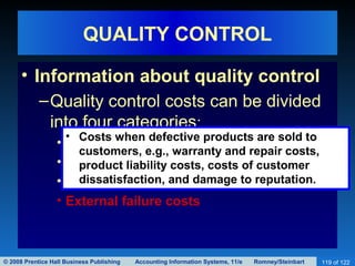 © 2008 Prentice Hall Business Publishing Accounting Information Systems, 11/e Romney/Steinbart 119 of 122
QUALITY CONTROL
• Information about quality control
–Quality control costs can be divided
into four categories:
• Prevention costs
• Inspection costs
• Internal failure costs
• External failure costs
• Costs when defective products are sold to
customers, e.g., warranty and repair costs,
product liability costs, costs of customer
dissatisfaction, and damage to reputation.
 