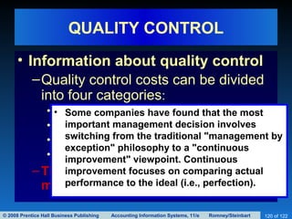 © 2008 Prentice Hall Business Publishing Accounting Information Systems, 11/e Romney/Steinbart 120 of 122
QUALITY CONTROL
• Information about quality control
–Quality control costs can be divided
into four categories:
• Prevention costs
• Inspection costs
• Internal failure costs
• External failure costs
–The objective of quality control is to
minimize the sum of these four costs.
• Some companies have found that the most
important management decision involves
switching from the traditional "management by
exception" philosophy to a "continuous
improvement" viewpoint. Continuous
improvement focuses on comparing actual
performance to the ideal (i.e., perfection).
 