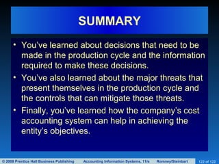 © 2008 Prentice Hall Business Publishing Accounting Information Systems, 11/e Romney/Steinbart 122 of 122
SUMMARY
• You’ve learned about decisions that need to be
made in the production cycle and the information
required to make these decisions.
• You’ve also learned about the major threats that
present themselves in the production cycle and
the controls that can mitigate those threats.
• Finally, you’ve learned how the company’s cost
accounting system can help in achieving the
entity’s objectives.
 