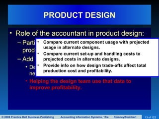 © 2008 Prentice Hall Business Publishing Accounting Information Systems, 11/e Romney/Steinbart 13 of 122
PRODUCT DESIGN
• Role of the accountant in product design:
– Participate in the design, because 65−80% of
product cost is determined at this stage.
– Add value by:
• Designing an AIS that measures and collects the
needed data.
• Helping the design team use that data to
improve profitability.
• Compare current component usage with projected
usage in alternate designs.
• Compare current set-up and handling costs to
projected costs in alternate designs.
• Provide info on how design trade-offs affect total
production cost and profitability.
 