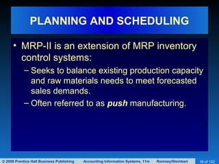 © 2008 Prentice Hall Business Publishing Accounting Information Systems, 11/e Romney/Steinbart 18 of 122
PLANNING AND SCHEDULING
• MRP-II is an extension of MRP inventory
control systems:
– Seeks to balance existing production capacity
and raw materials needs to meet forecasted
sales demands.
– Often referred to as push manufacturing.
 