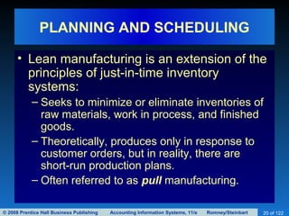 © 2008 Prentice Hall Business Publishing Accounting Information Systems, 11/e Romney/Steinbart 20 of 122
PLANNING AND SCHEDULING
• Lean manufacturing is an extension of the
principles of just-in-time inventory
systems:
– Seeks to minimize or eliminate inventories of
raw materials, work in process, and finished
goods.
– Theoretically, produces only in response to
customer orders, but in reality, there are
short-run production plans.
– Often referred to as pull manufacturing.
 
