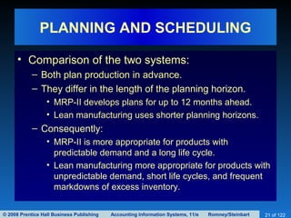 © 2008 Prentice Hall Business Publishing Accounting Information Systems, 11/e Romney/Steinbart 21 of 122
PLANNING AND SCHEDULING
• Comparison of the two systems:
– Both plan production in advance.
– They differ in the length of the planning horizon.
• MRP-II develops plans for up to 12 months ahead.
• Lean manufacturing uses shorter planning horizons.
– Consequently:
• MRP-II is more appropriate for products with
predictable demand and a long life cycle.
• Lean manufacturing more appropriate for products with
unpredictable demand, short life cycles, and frequent
markdowns of excess inventory.
 