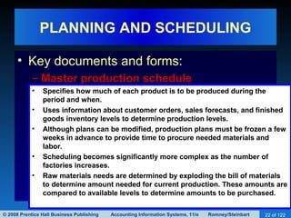 © 2008 Prentice Hall Business Publishing Accounting Information Systems, 11/e Romney/Steinbart 22 of 122
PLANNING AND SCHEDULING
• Key documents and forms:
– Master production schedule
• Specifies how much of each product is to be produced during the
period and when.
• Uses information about customer orders, sales forecasts, and finished
goods inventory levels to determine production levels.
• Although plans can be modified, production plans must be frozen a few
weeks in advance to provide time to procure needed materials and
labor.
• Scheduling becomes significantly more complex as the number of
factories increases.
• Raw materials needs are determined by exploding the bill of materials
to determine amount needed for current production. These amounts are
compared to available levels to determine amounts to be purchased.
 