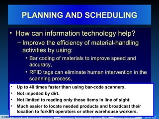 © 2008 Prentice Hall Business Publishing Accounting Information Systems, 11/e Romney/Steinbart 26 of 122
PLANNING AND SCHEDULING
• How can information technology help?
– Improve the efficiency of material-handling
activities by using:
• Bar coding of materials to improve speed and
accuracy,
• RFID tags can eliminate human intervention in the
scanning process,
• Up to 40 times faster than using bar-code scanners.
• Not impeded by dirt.
• Not limited to reading only those items in line of sight.
• Much easier to locate needed products and broadcast their
location to forklift operators or other warehouse workers.
 