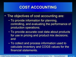 © 2008 Prentice Hall Business Publishing Accounting Information Systems, 11/e Romney/Steinbart 33 of 122
COST ACCOUNTING
• The objectives of cost accounting are:
– To provide information for planning,
controlling, and evaluating the performance of
production operations;
– To provide accurate cost data about products
for use in pricing and product mix decisions;
and
– To collect and process information used to
calculate inventory and COGS values for the
financial statements.
 