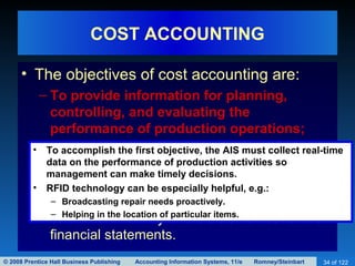 © 2008 Prentice Hall Business Publishing Accounting Information Systems, 11/e Romney/Steinbart 34 of 122
COST ACCOUNTING
• The objectives of cost accounting are:
– To provide information for planning,
controlling, and evaluating the
performance of production operations;
– To provide accurate cost data about products
for use in pricing and product mix decisions;
and
– To collect and process information used to
calculate inventory and COGS values for the
financial statements.
• To accomplish the first objective, the AIS must collect real-time
data on the performance of production activities so
management can make timely decisions.
• RFID technology can be especially helpful, e.g.:
– Broadcasting repair needs proactively.
– Helping in the location of particular items.
 