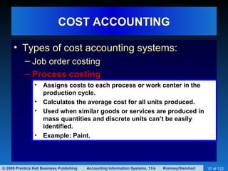© 2008 Prentice Hall Business Publishing Accounting Information Systems, 11/e Romney/Steinbart 37 of 122
COST ACCOUNTING
• Types of cost accounting systems:
– Job order costing
– Process costing
• Assigns costs to each process or work center in the
production cycle.
• Calculates the average cost for all units produced.
• Used when similar goods or services are produced in
mass quantities and discrete units can’t be easily
identified.
• Example: Paint.
 