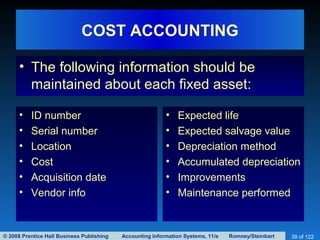 © 2008 Prentice Hall Business Publishing Accounting Information Systems, 11/e Romney/Steinbart 39 of 122
COST ACCOUNTING
• The following information should be
maintained about each fixed asset:
• ID number
• Serial number
• Location
• Cost
• Acquisition date
• Vendor info
• Expected life
• Expected salvage value
• Depreciation method
• Accumulated depreciation
• Improvements
• Maintenance performed
 