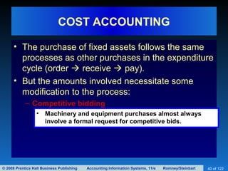 © 2008 Prentice Hall Business Publishing Accounting Information Systems, 11/e Romney/Steinbart 40 of 122
COST ACCOUNTING
• The purchase of fixed assets follows the same
processes as other purchases in the expenditure
cycle (order  receive  pay).
• But the amounts involved necessitate some
modification to the process:
– Competitive bidding
• Machinery and equipment purchases almost always
involve a formal request for competitive bids.
 