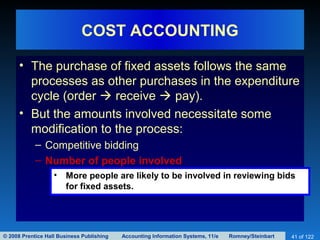 © 2008 Prentice Hall Business Publishing Accounting Information Systems, 11/e Romney/Steinbart 41 of 122
COST ACCOUNTING
• The purchase of fixed assets follows the same
processes as other purchases in the expenditure
cycle (order  receive  pay).
• But the amounts involved necessitate some
modification to the process:
– Competitive bidding
– Number of people involved
• More people are likely to be involved in reviewing bids
for fixed assets.
 