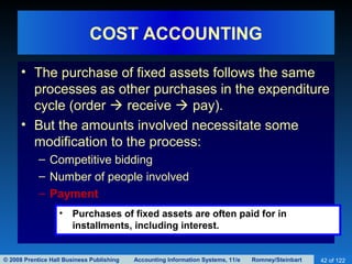 © 2008 Prentice Hall Business Publishing Accounting Information Systems, 11/e Romney/Steinbart 42 of 122
COST ACCOUNTING
• The purchase of fixed assets follows the same
processes as other purchases in the expenditure
cycle (order  receive  pay).
• But the amounts involved necessitate some
modification to the process:
– Competitive bidding
– Number of people involved
– Payment
• Purchases of fixed assets are often paid for in
installments, including interest.
 