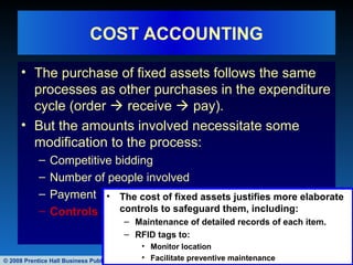 © 2008 Prentice Hall Business Publishing Accounting Information Systems, 11/e Romney/Steinbart 43 of 122
COST ACCOUNTING
• The purchase of fixed assets follows the same
processes as other purchases in the expenditure
cycle (order  receive  pay).
• But the amounts involved necessitate some
modification to the process:
– Competitive bidding
– Number of people involved
– Payment
– Controls
• The cost of fixed assets justifies more elaborate
controls to safeguard them, including:
– Maintenance of detailed records of each item.
– RFID tags to:
• Monitor location
• Facilitate preventive maintenance
 