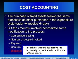 © 2008 Prentice Hall Business Publishing Accounting Information Systems, 11/e Romney/Steinbart 44 of 122
COST ACCOUNTING
• The purchase of fixed assets follows the same
processes as other purchases in the expenditure
cycle (order  receive  pay).
• But the amounts involved necessitate some
modification to the process:
– Competitive bidding
– Number of people involved
– Payment
– Controls
– Disposal
• It’s critical to formally approve and
accurately record the sale or disposal
of fixed assets.
 