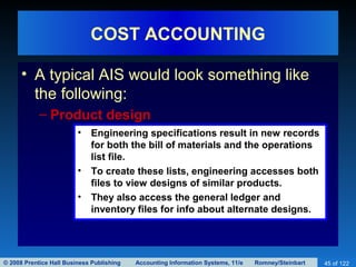 © 2008 Prentice Hall Business Publishing Accounting Information Systems, 11/e Romney/Steinbart 45 of 122
COST ACCOUNTING
• A typical AIS would look something like
the following:
– Product design
• Engineering specifications result in new records
for both the bill of materials and the operations
list file.
• To create these lists, engineering accesses both
files to view designs of similar products.
• They also access the general ledger and
inventory files for info about alternate designs.
 