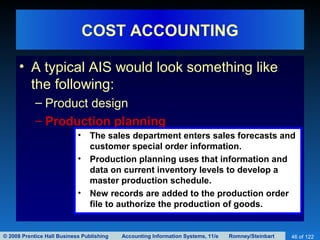 © 2008 Prentice Hall Business Publishing Accounting Information Systems, 11/e Romney/Steinbart 46 of 122
COST ACCOUNTING
• A typical AIS would look something like
the following:
– Product design
– Production planning
• The sales department enters sales forecasts and
customer special order information.
• Production planning uses that information and
data on current inventory levels to develop a
master production schedule.
• New records are added to the production order
file to authorize the production of goods.
 