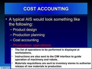 © 2008 Prentice Hall Business Publishing Accounting Information Systems, 11/e Romney/Steinbart 48 of 122
COST ACCOUNTING
• A typical AIS would look something like
the following:
– Product design
– Production planning
– Cost accounting
– Production operations
• The list of operations to be performed is displayed at
workstations.
• Instructions are also sent to the CIM interface to guide
operation of machinery and robots.
• Materials requisitions are sent to inventory stores to authorize
release of raw materials to production.
 