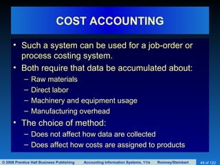 © 2008 Prentice Hall Business Publishing Accounting Information Systems, 11/e Romney/Steinbart 49 of 122
COST ACCOUNTING
• Such a system can be used for a job-order or
process costing system.
• Both require that data be accumulated about:
– Raw materials
– Direct labor
– Machinery and equipment usage
– Manufacturing overhead
• The choice of method:
– Does not affect how data are collected
– Does affect how costs are assigned to products
 
