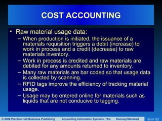 © 2008 Prentice Hall Business Publishing Accounting Information Systems, 11/e Romney/Steinbart 50 of 122
COST ACCOUNTING
• Raw material usage data:
– When production is initiated, the issuance of a
materials requisition triggers a debit (increase) to
work in process and a credit (decrease) to raw
materials inventory.
– Work in process is credited and raw materials are
debited for any amounts returned to inventory.
– Many raw materials are bar coded so that usage data
is collected by scanning.
– RFID tags improve the efficiency of tracking material
usage.
– Usage may be entered online for materials such as
liquids that are not conducive to tagging.
 