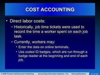 © 2008 Prentice Hall Business Publishing Accounting Information Systems, 11/e Romney/Steinbart 51 of 122
COST ACCOUNTING
• Direct labor costs:
– Historically, job time tickets were used to
record the time a worker spent on each job
task.
– Currently, workers may:
• Enter the data on online terminals.
• Use coded ID badges, which are run through a
badge reader at the beginning and end of each
job.
 