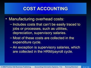 © 2008 Prentice Hall Business Publishing Accounting Information Systems, 11/e Romney/Steinbart 53 of 122
COST ACCOUNTING
• Manufacturing overhead costs:
– Includes costs that can’t be easily traced to
jobs or processes, such as utilities,
depreciation, supervisory salaries.
– Most of these costs are collected in the
expenditure cycle.
– An exception is supervisory salaries, which
are collected in the HRM/payroll cycle.
 