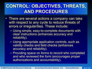 © 2008 Prentice Hall Business Publishing Accounting Information Systems, 11/e Romney/Steinbart 56 of 122
CONTROL: OBJECTIVES, THREATS,
AND PROCEDURES
• There are several actions a company can take
with respect to any cycle to reduce threats of
errors or irregularities. These include:
– Using simple, easy-to-complete documents with
clear instructions (enhances accuracy and
reliability).
– Using appropriate application controls, such as
validity checks and field checks (enhances
accuracy and reliability).
– Providing space on forms to record who completed
and who reviewed the form (encourages proper
authorizations and accountability).
 