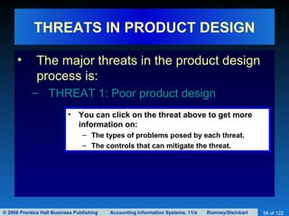© 2008 Prentice Hall Business Publishing Accounting Information Systems, 11/e Romney/Steinbart 58 of 122
THREATS IN PRODUCT DESIGN
• The major threats in the product design
process is:
– THREAT 1: Poor product design
• You can click on the threat above to get more
information on:
– The types of problems posed by each threat.
– The controls that can mitigate the threat.
 
