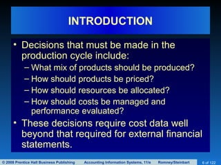 © 2008 Prentice Hall Business Publishing Accounting Information Systems, 11/e Romney/Steinbart 6 of 122
INTRODUCTION
• Decisions that must be made in the
production cycle include:
– What mix of products should be produced?
– How should products be priced?
– How should resources be allocated?
– How should costs be managed and
performance evaluated?
• These decisions require cost data well
beyond that required for external financial
statements.
 