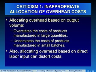 © 2008 Prentice Hall Business Publishing Accounting Information Systems, 11/e Romney/Steinbart 85 of 122
CRITICISM 1: INAPPROPRIATE
ALLOCATION OF OVERHEAD COSTS
• Allocating overhead based on output
volume:
– Overstates the costs of products
manufactured in large quantities.
– Understates the costs of products
manufactured in small batches.
• Also, allocating overhead based on direct
labor input can distort costs.
 